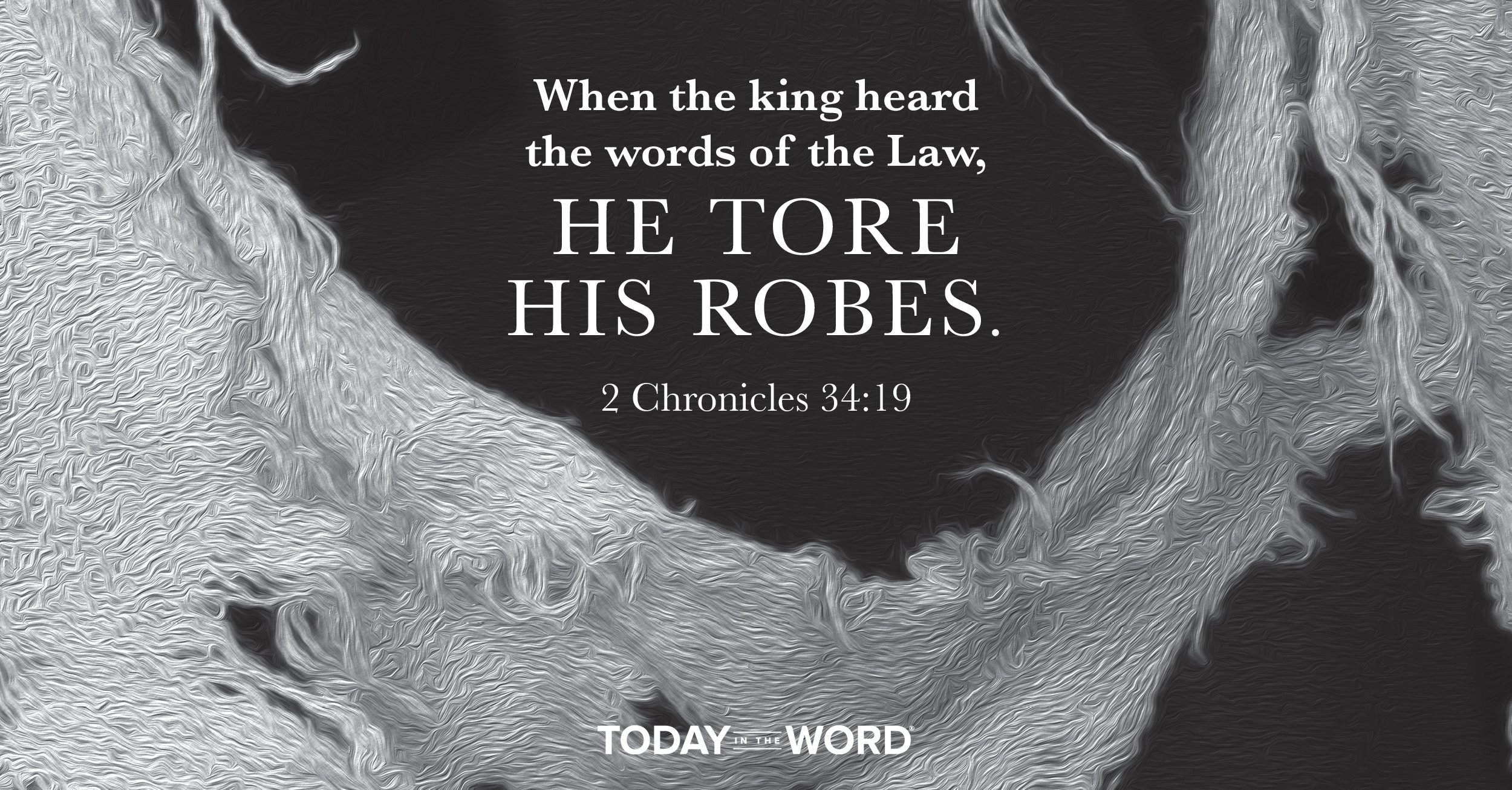 Today's daily devotional Bible verse: 2 Chronicles 34:19 When the king heard the words of the Law, He tore HIs robes.