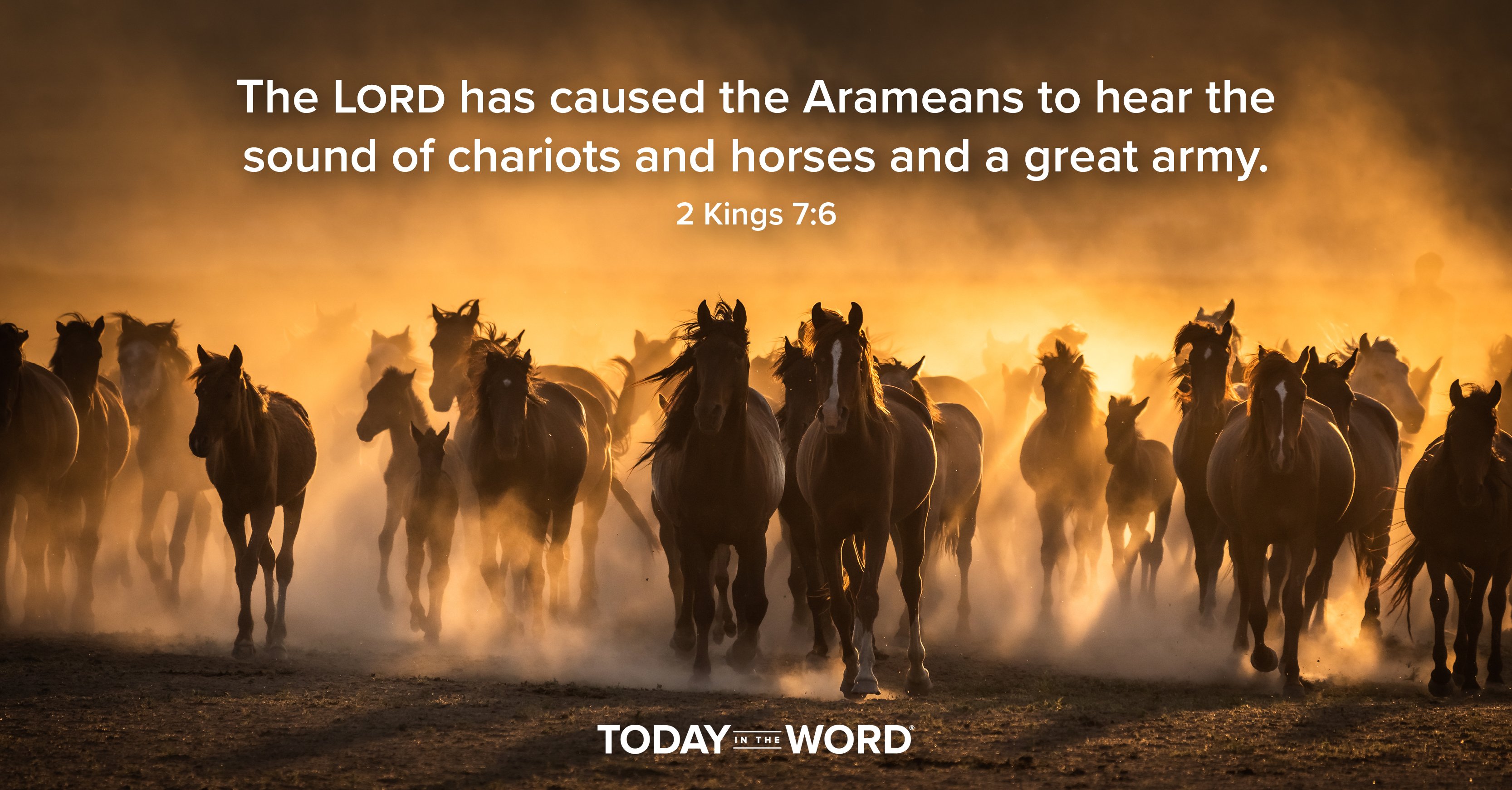 Today's daily devotional Bible verse: 2 Kings 7:6 The LORD has caused the Arameans to hear the sound of chariots and horses and a great army. | A herd of horses running forward